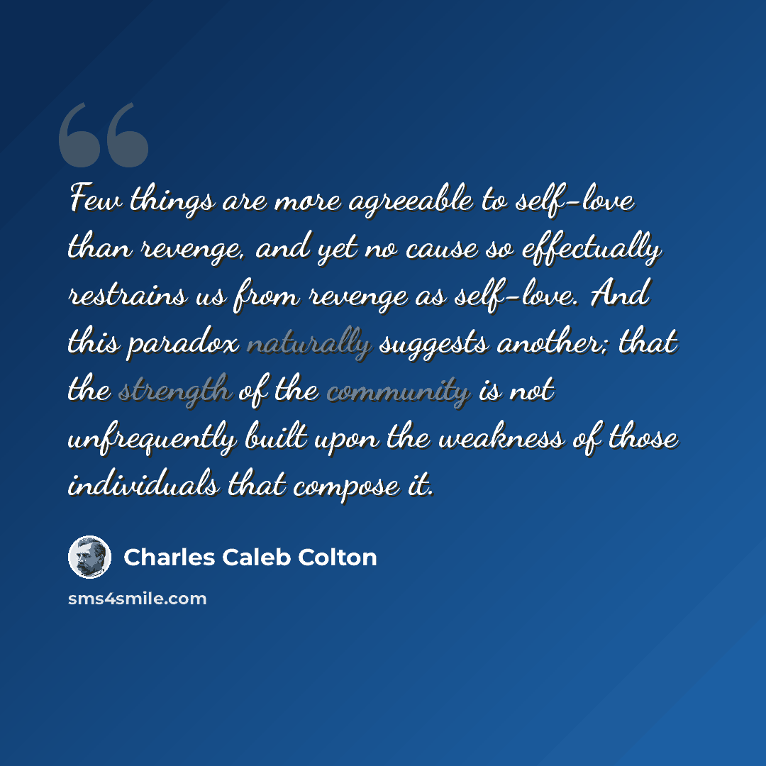 “Few things are more agreeable to self-love than revenge, and yet no cause so effectually restrains us from revenge as self-love. And this paradox naturally suggests another; that the strength of the community is not unfrequently built upon the weakness of those individuals that compose it.” quote by Charles Caleb Colton