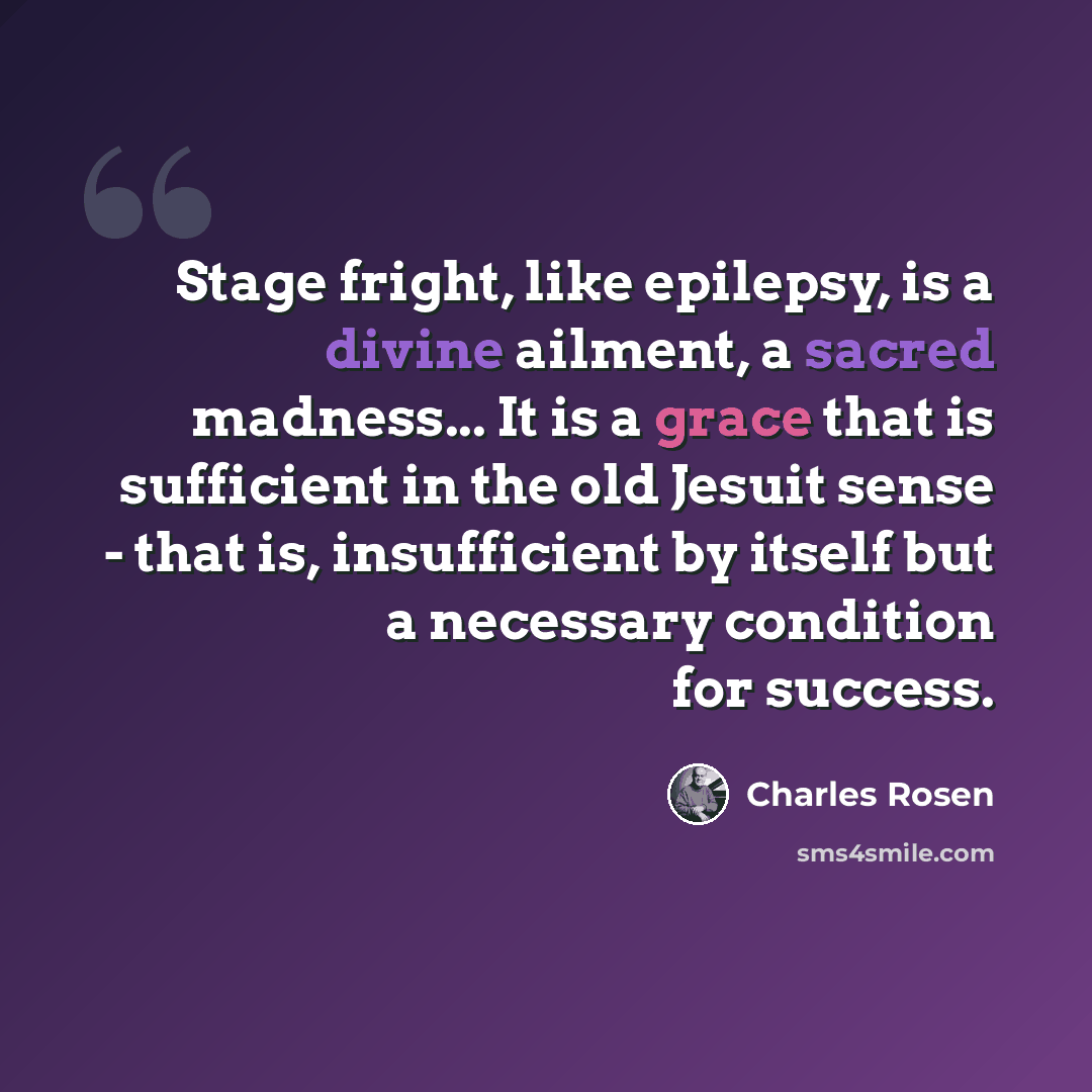 “Stage fright, like epilepsy, is a divine ailment, a sacred madness... It is a grace that is sufficient in the old Jesuit sense - that is, insufficient by itself but a necessary condition for success.” quote by Charles Rosen
