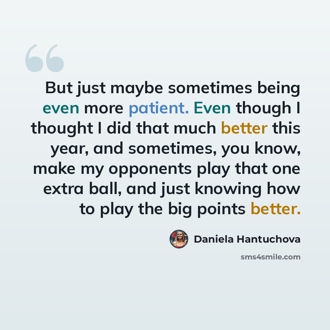“But just maybe sometimes being even more patient. Even though I thought I did that much better this year, and sometimes, you know, make my opponents play that one extra ball, and just knowing how to play the big points better.” quote by Daniela Hantuchova