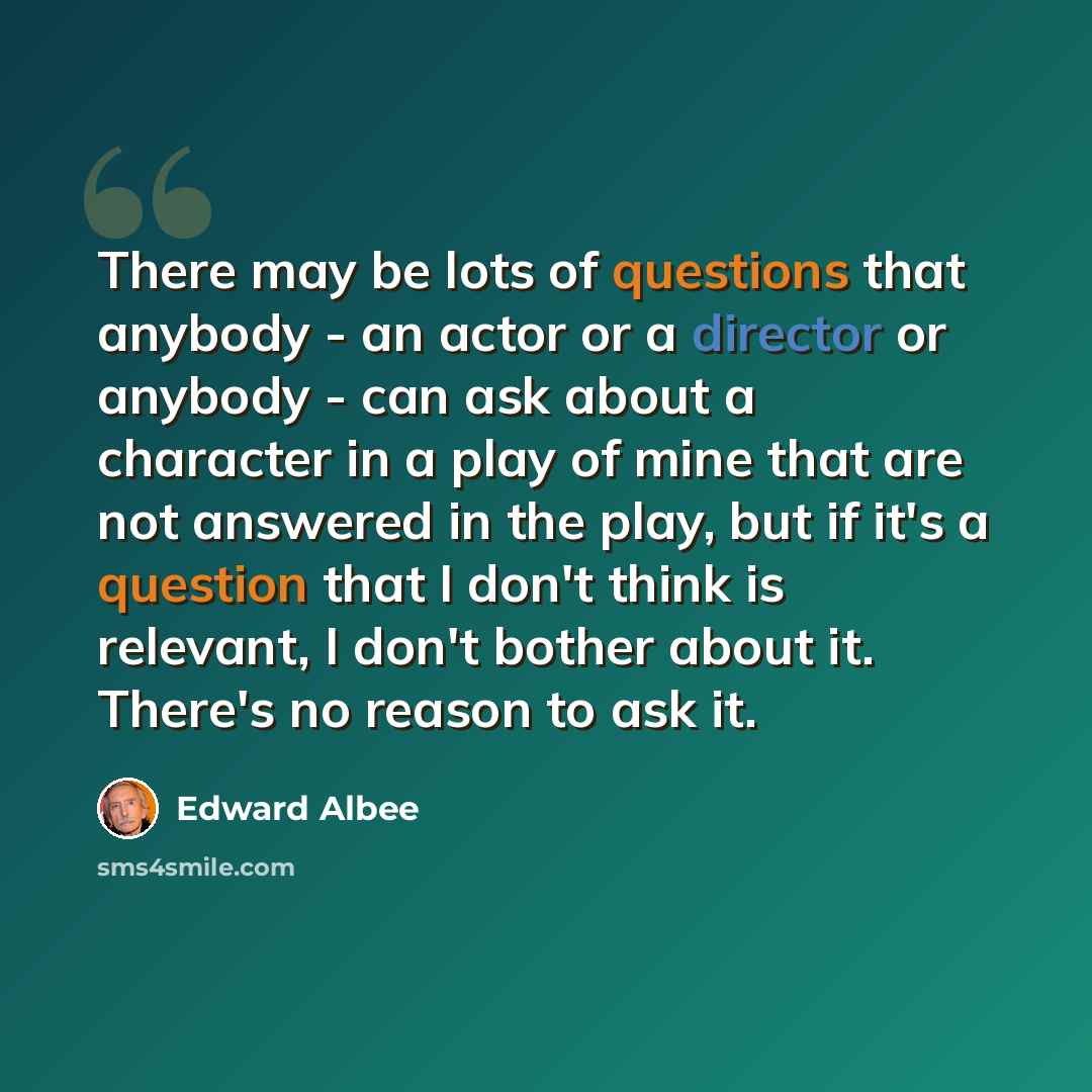 “There may be lots of questions that anybody - an actor or a director or anybody - can ask about a character in a play of mine that are not answered in the play, but if it's a question that I don't think is relevant, I don't bother about it. There's no reason to ask it.” quote by Edward Albee