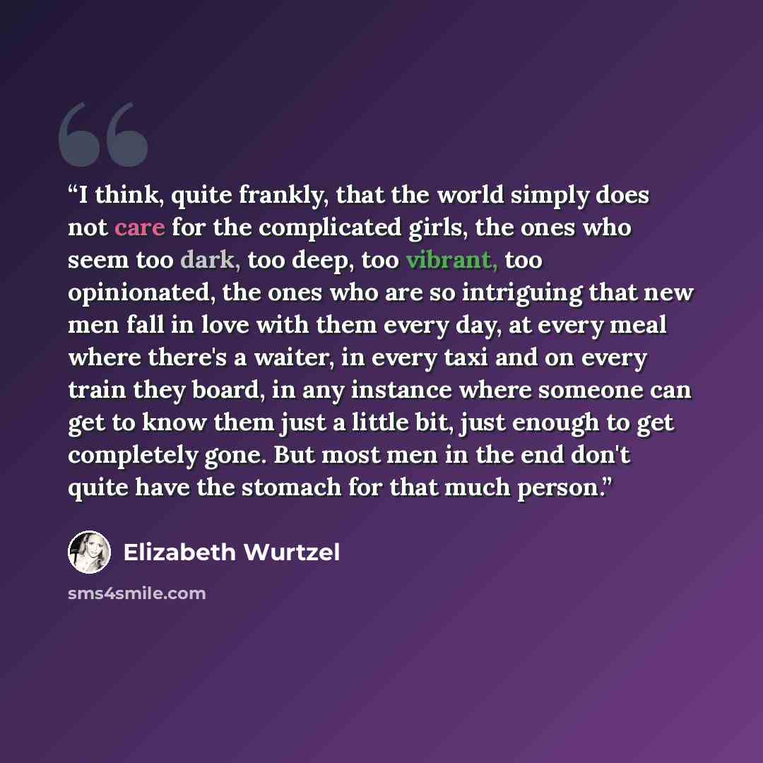 “I think, quite frankly, that the world simply does not care for the complicated girls, the ones who seem too dark, too deep, too vibrant, too opinionated, the ones who are so intriguing that new men fall in love with them every day, at every meal where there's a waiter, in every taxi and on every…” quote by Elizabeth Wurtzel