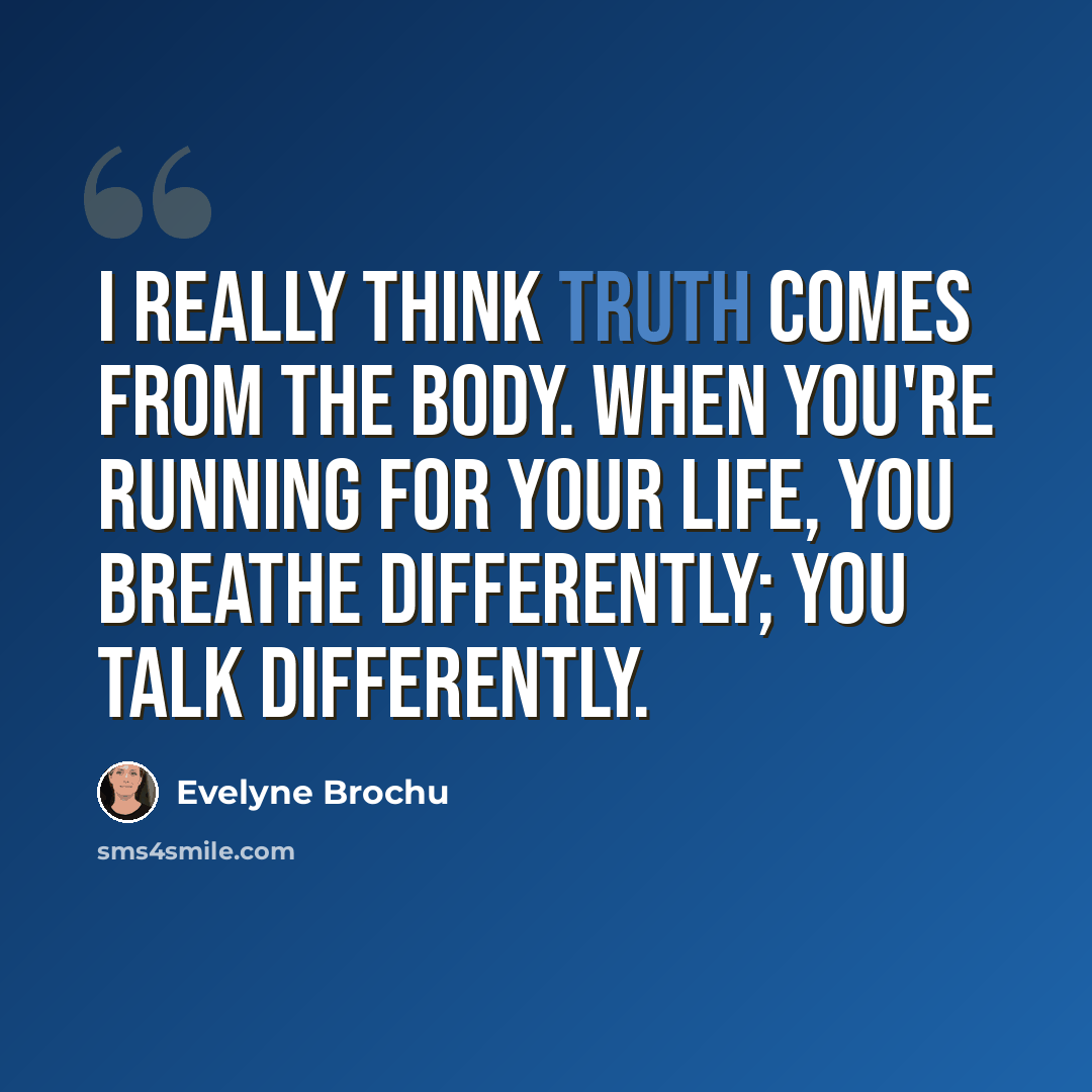 “I really think truth comes from the body. When you're running for your life, you breathe differently; you talk differently.” quote by Evelyne Brochu