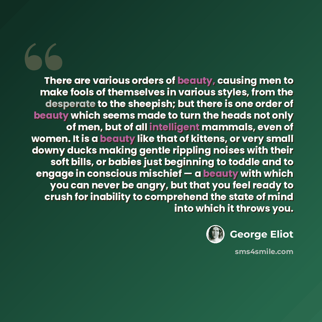 “There are various orders of beauty, causing men to make fools of themselves in various styles, from the desperate to the sheepish; but there is one order of beauty which seems made to turn the heads not only of men, but of all intelligent mammals, even of women. It is a beauty like that of…” quote by George Eliot
