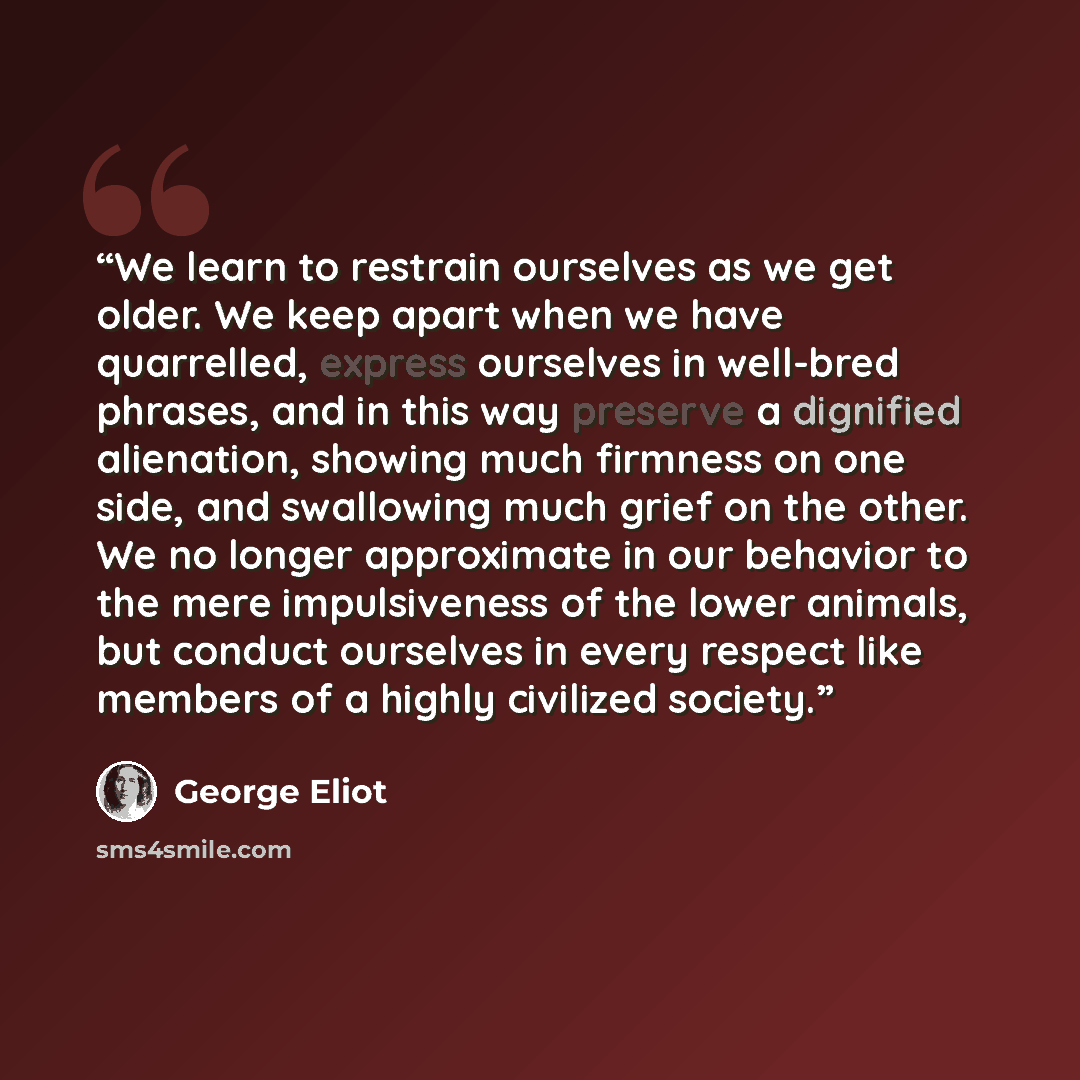 “We learn to restrain ourselves as we get older. We keep apart when we have quarrelled, express ourselves in well-bred phrases, and in this way preserve a dignified alienation, showing much firmness on one side, and swallowing much grief on the other. We no longer approximate in our behavior to the…” quote by George Eliot