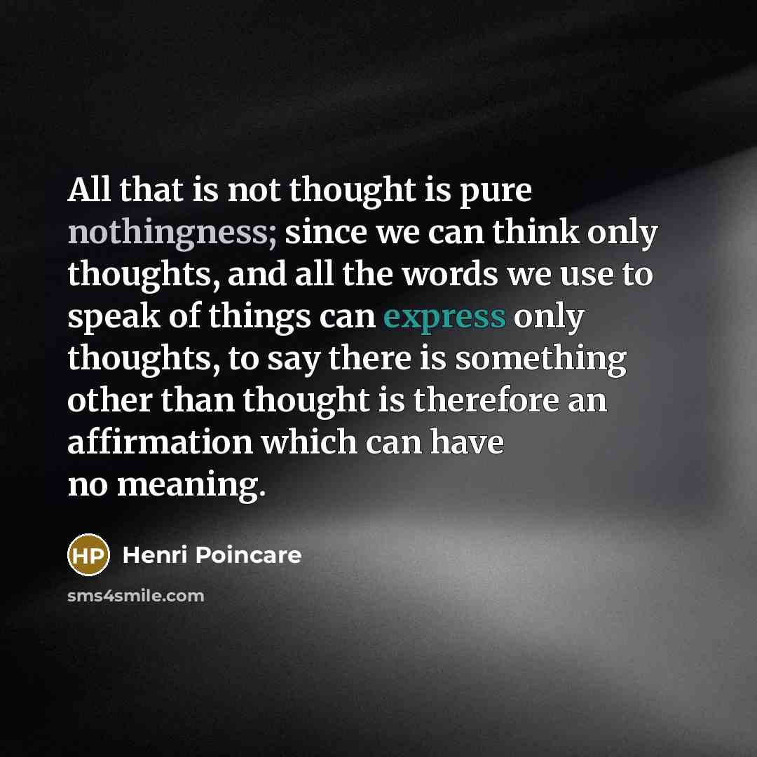 “All that is not thought is pure nothingness; since we can think only thoughts, and all the words we use to speak of things can express only thoughts, to say there is something other than thought is therefore an affirmation which can have no meaning.” quote by Henri Poincare