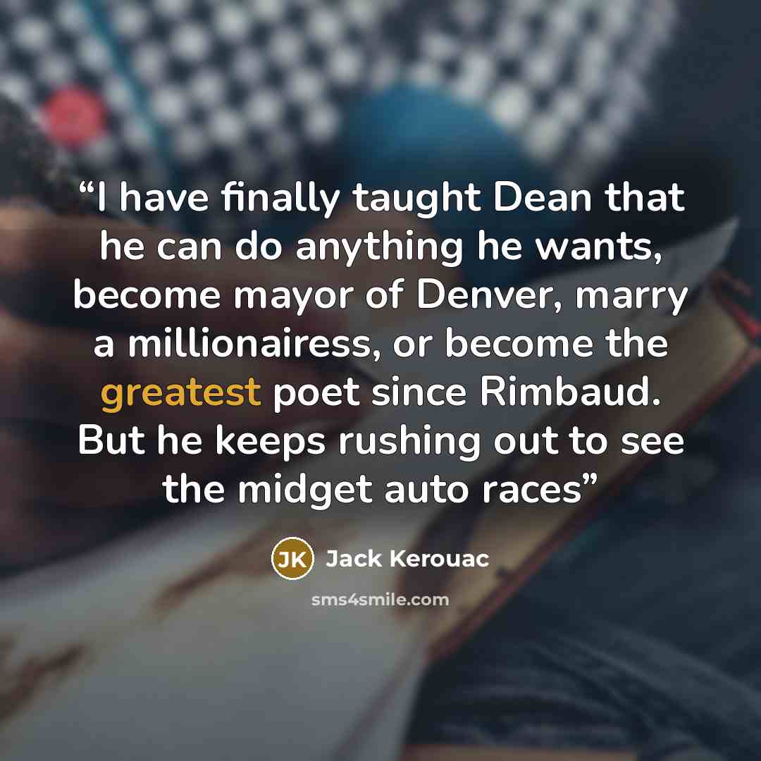 “I have finally taught Dean that he can do anything he wants, become mayor of Denver, marry a millionairess, or become the greatest poet since Rimbaud. But he keeps rushing out to see the midget auto races” quote by Jack Kerouac