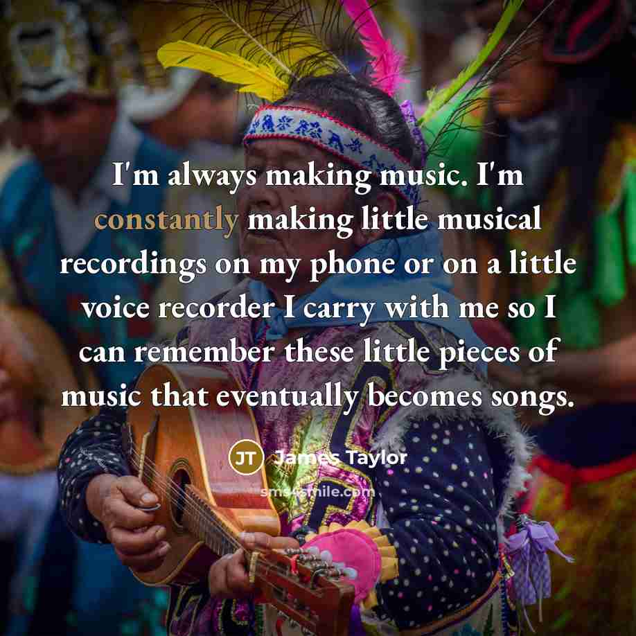 “I'm always making music. I'm constantly making little musical recordings on my phone or on a little voice recorder I carry with me so I can remember these little pieces of music that eventually becomes songs.” quote by James Taylor