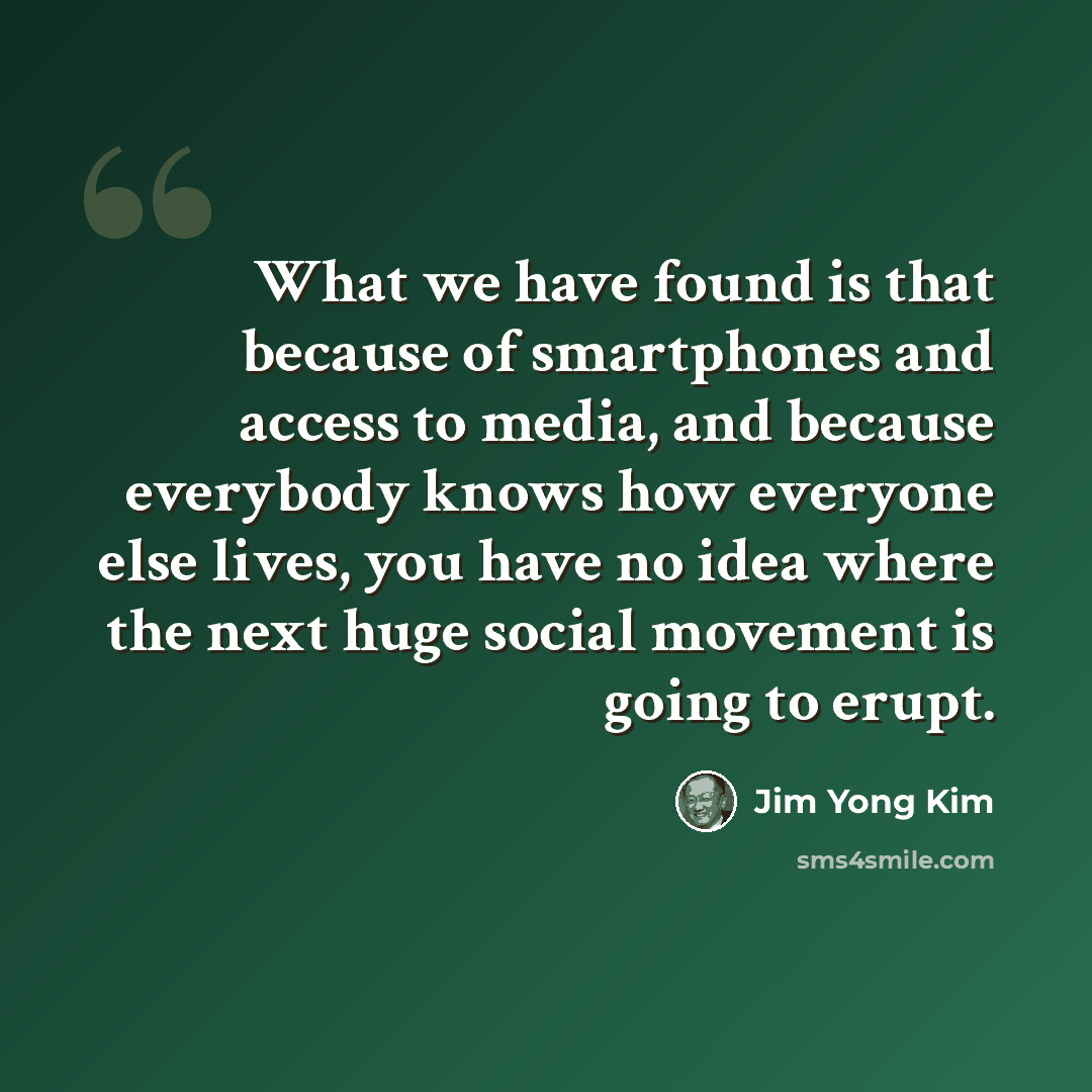 “What we have found is that because of smartphones and access to media, and because everybody knows how everyone else lives, you have no idea where the next huge social movement is going to erupt.” quote by Jim Yong Kim