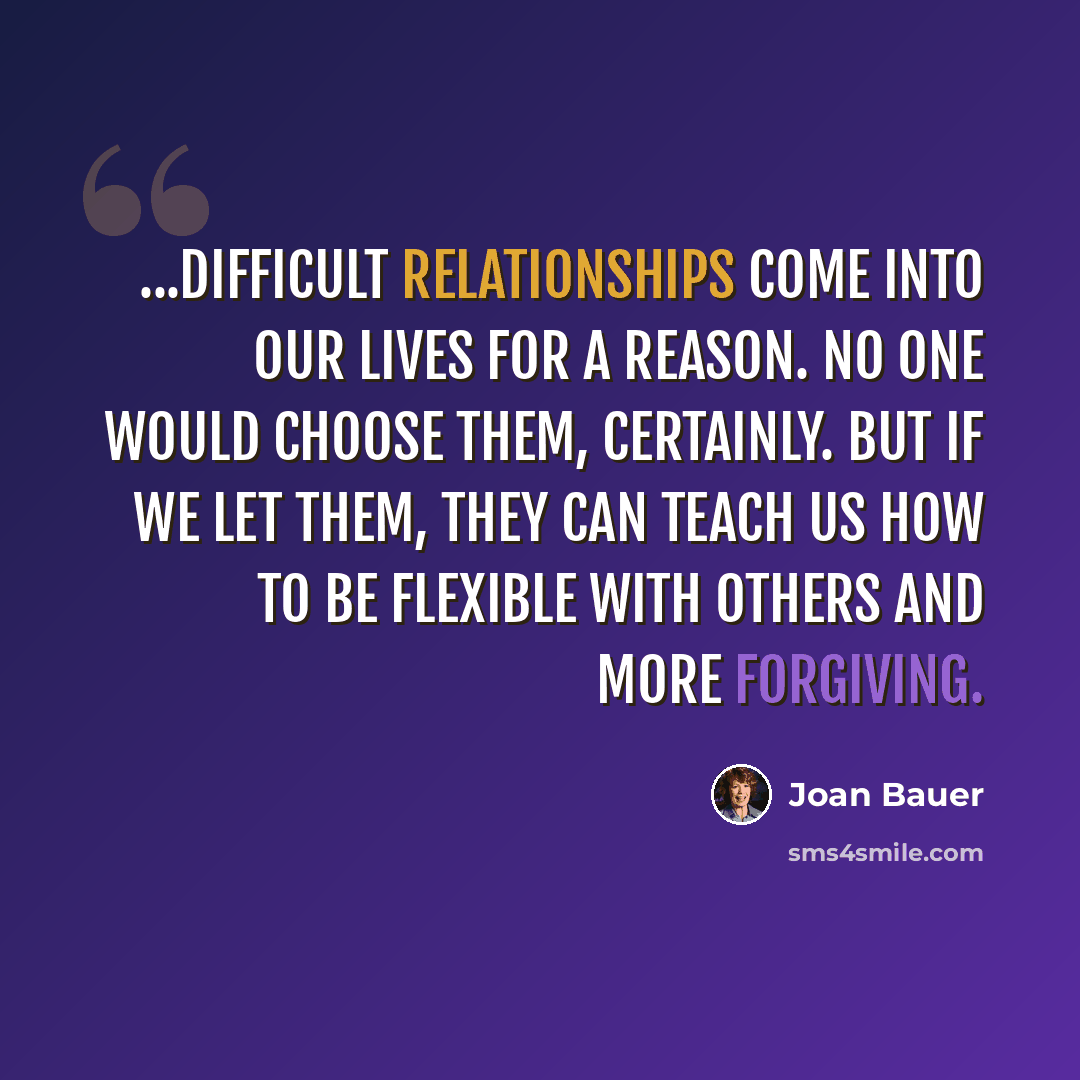 “...Difficult relationships come into our lives for a reason. No one would choose them, certainly. But if we let them, they can teach us how to be flexible with others and more forgiving.” quote by Joan Bauer