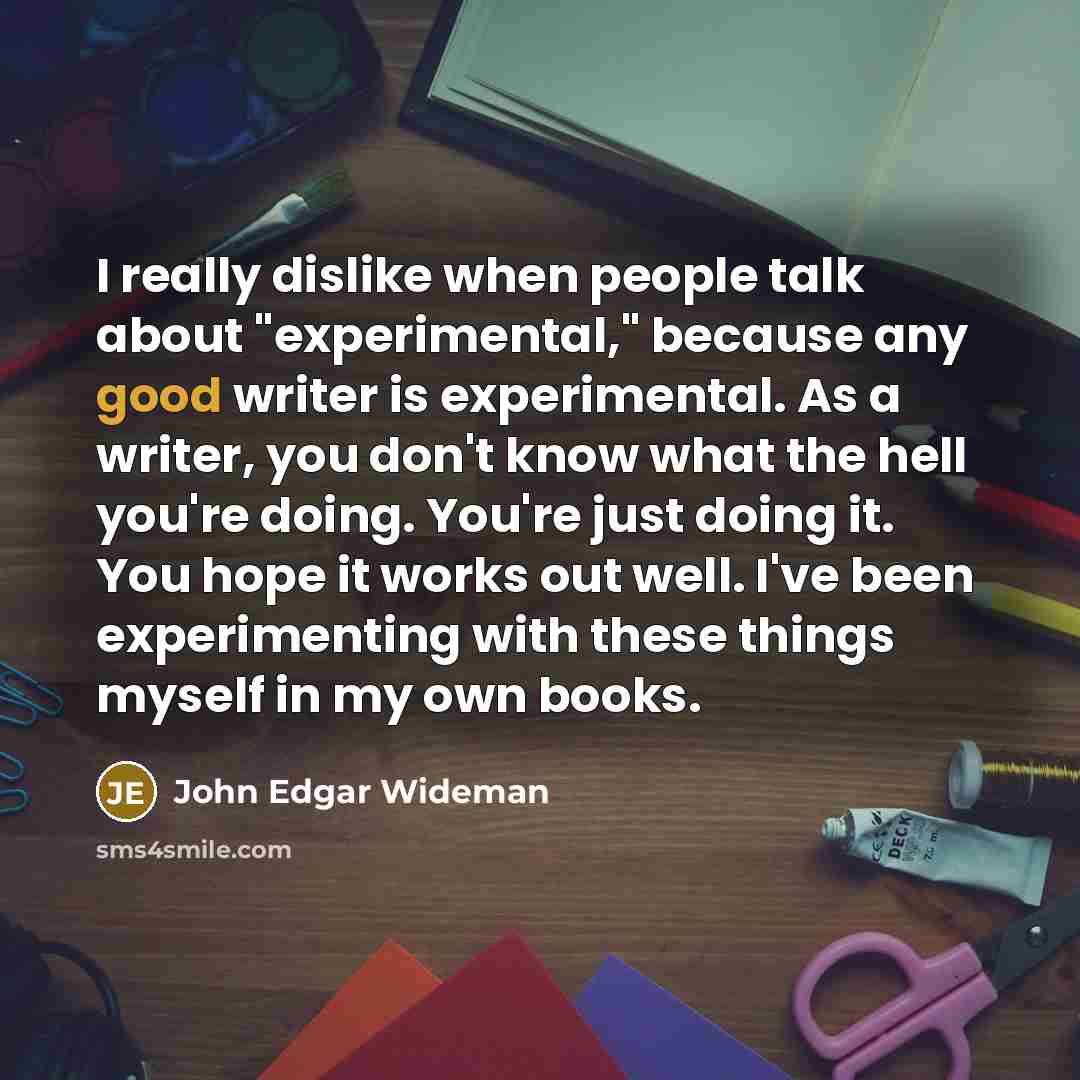 “I really dislike when people talk about "experimental," because any good writer is experimental. As a writer, you don't know what the hell you're doing. You're just doing it. You hope it works out well. I've been experimenting with these things myself in my own books.” quote by John Edgar Wideman