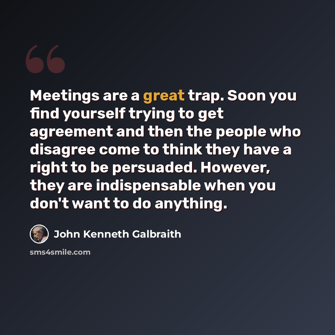 “Meetings are a great trap. Soon you find yourself trying to get agreement and then the people who disagree come to think they have a right to be persuaded. However, they are indispensable when you don't want to do anything.” quote by John Kenneth Galbraith