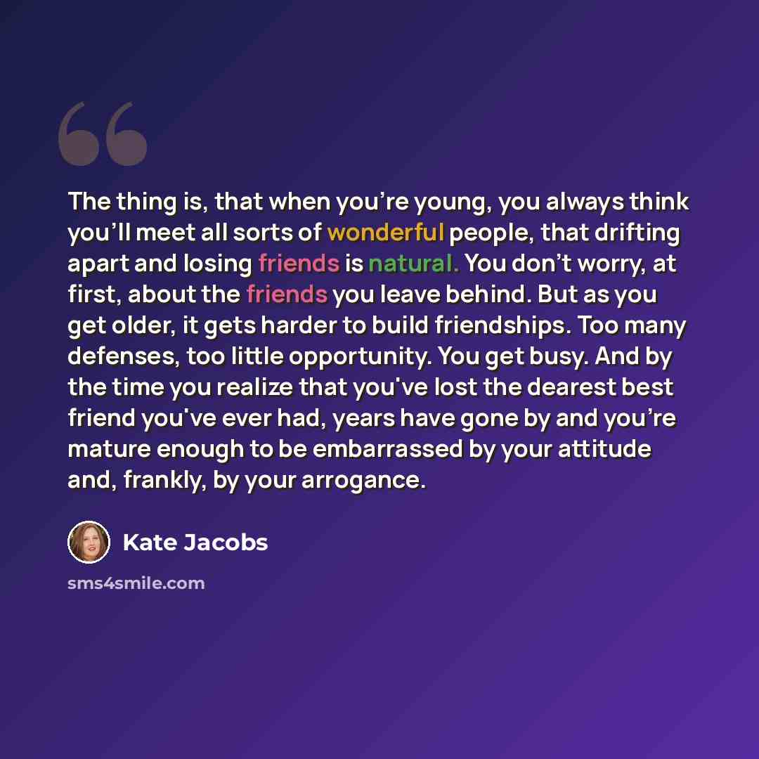 “The thing is, that when you're young, you always think you'll meet all sorts of wonderful people, that drifting apart and losing friends is natural. You don't worry, at first, about the friends you leave behind. But as you get older, it gets harder to build friendships. Too many defenses, too…” quote by Kate Jacobs