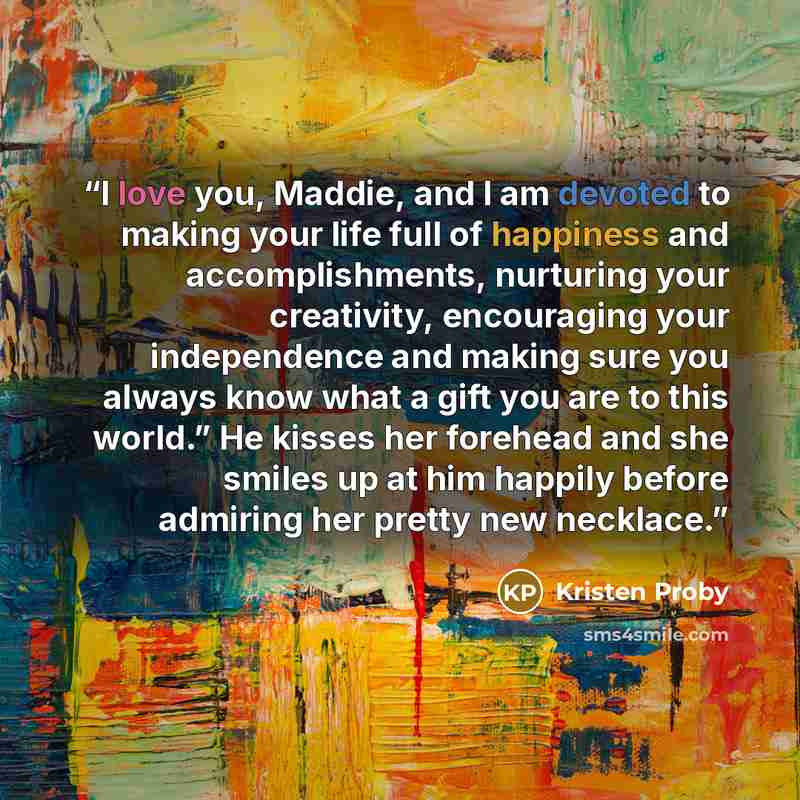 “I love you, Maddie, and I am devoted to making your life full of happiness and accomplishments, nurturing your creativity, encouraging your independence and making sure you always know what a gift you are to this world.” He kisses her forehead and she smiles up at him happily before admiring her…” quote by Kristen Proby