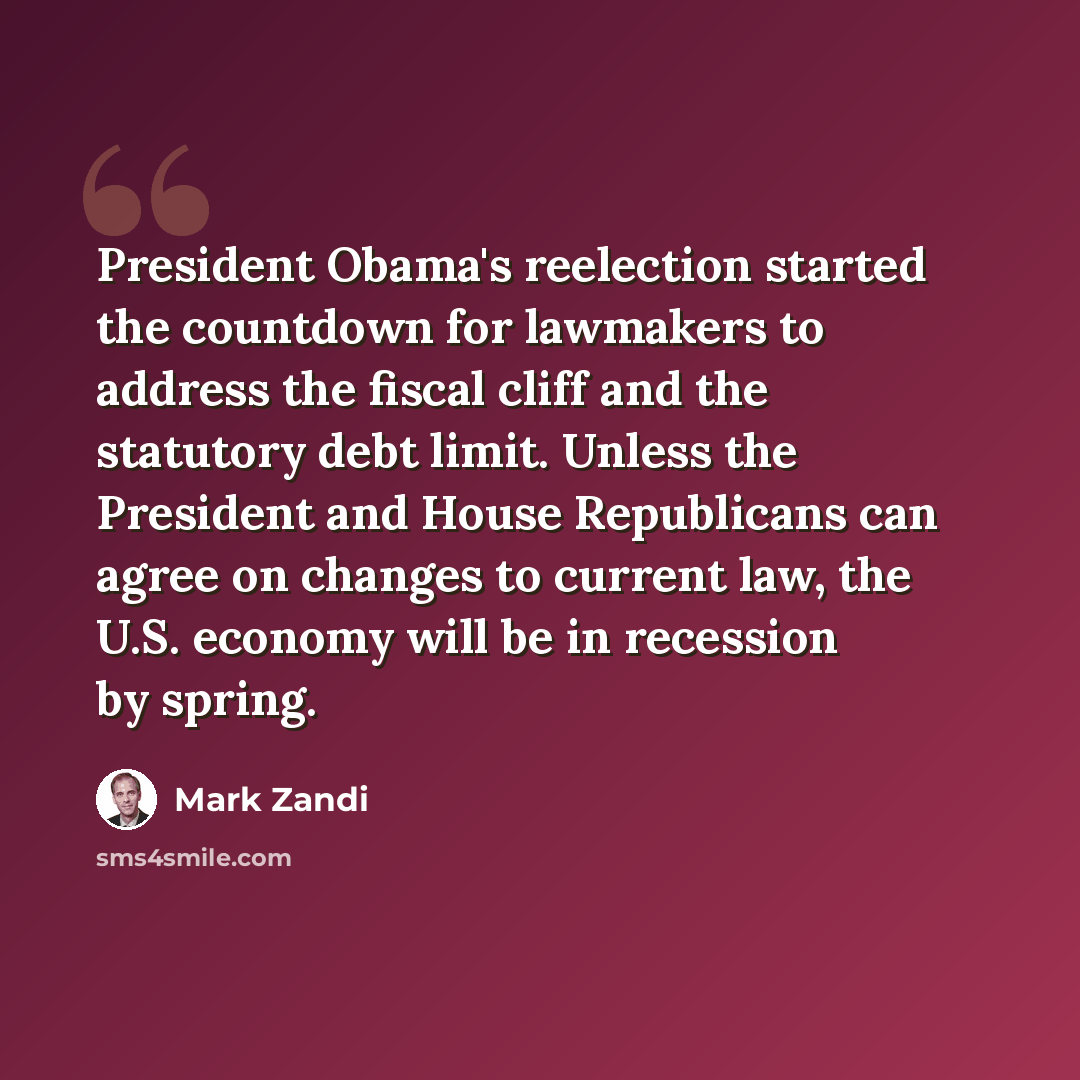 “President Obama's reelection started the countdown for lawmakers to address the fiscal cliff and the statutory debt limit. Unless the President and House Republicans can agree on changes to current law, the U.S. economy will be in recession by spring.” quote by Mark Zandi