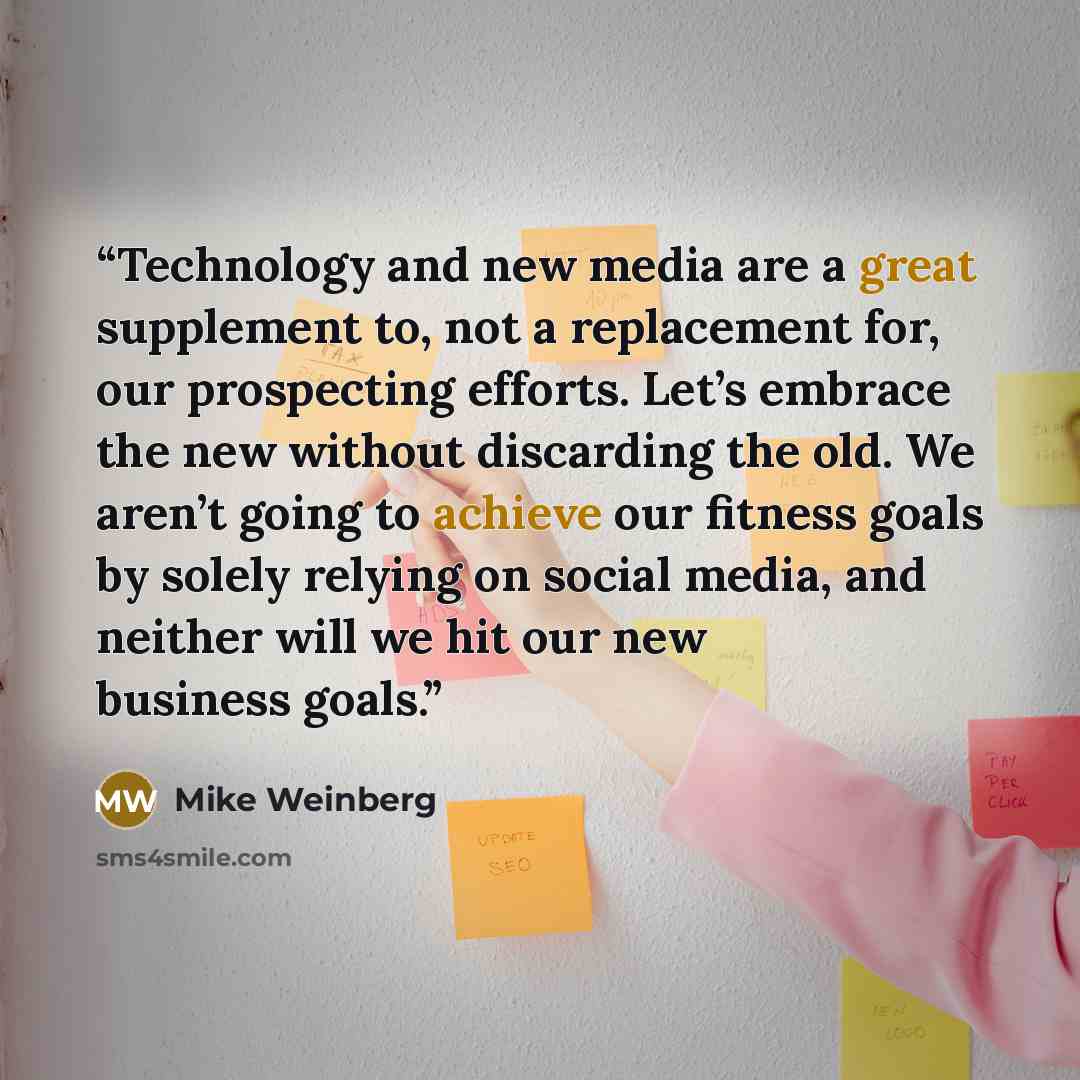 “Technology and new media are a great supplement to, not a replacement for, our prospecting efforts. Let’s embrace the new without discarding the old. We aren’t going to achieve our fitness goals by solely relying on social media, and neither will we hit our new business goals.” quote by Mike Weinberg