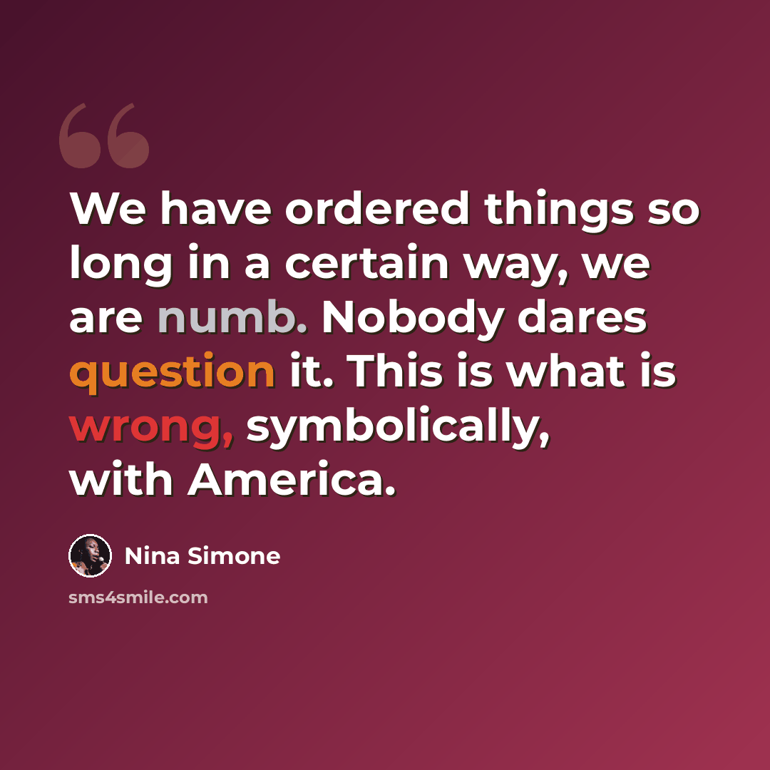 “We have ordered things so long in a certain way, we are numb. Nobody dares question it. This is what is wrong, symbolically, with America.” quote by Nina Simone