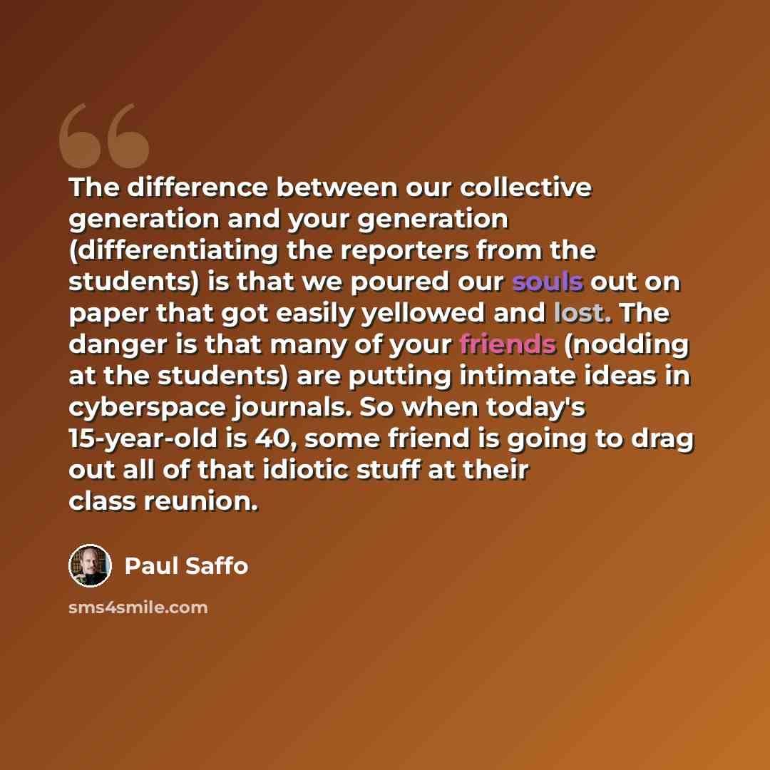 “The difference between our collective generation and your generation (differentiating the reporters from the students) is that we poured our souls out on paper that got easily yellowed and lost. The danger is that many of your friends (nodding at the students) are putting intimate ideas in…” quote by Paul Saffo