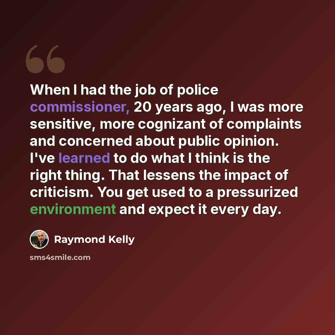 “When I had the job of police commissioner, 20 years ago, I was more sensitive, more cognizant of complaints and concerned about public opinion. I've learned to do what I think is the right thing. That lessens the impact of criticism. You get used to a pressurized environment and expect it every day.” quote by Raymond Kelly