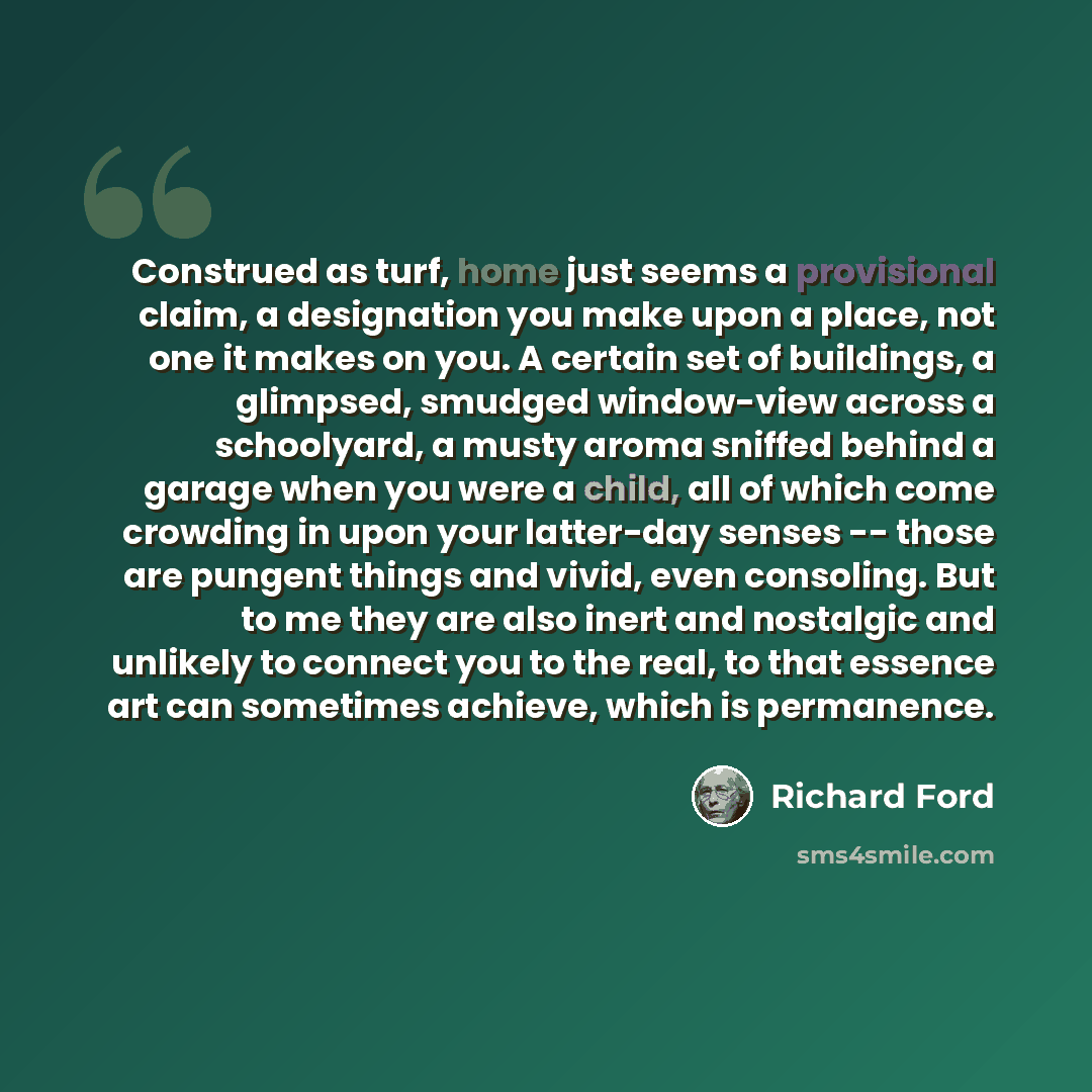 “Construed as turf, home just seems a provisional claim, a designation you make upon a place, not one it makes on you. A certain set of buildings, a glimpsed, smudged window-view across a schoolyard, a musty aroma sniffed behind a garage when you were a child, all of which come crowding in upon…” quote by Richard Ford