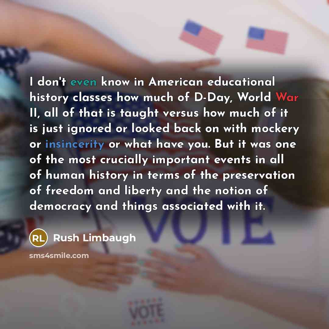 “I don't even know in American educational history classes how much of D-Day, World War II, all of that is taught versus how much of it is just ignored or looked back on with mockery or insincerity or what have you. But it was one of the most crucially important events in all of human history in…” quote by Rush Limbaugh