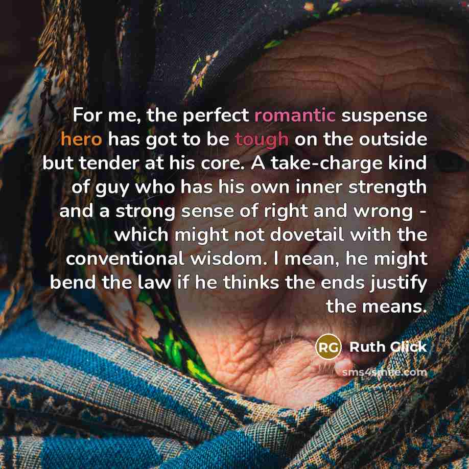 “For me, the perfect romantic suspense hero has got to be tough on the outside but tender at his core. A take-charge kind of guy who has his own inner strength and a strong sense of right and wrong - which might not dovetail with the conventional wisdom. I mean, he might bend the law if he thinks…” quote by Ruth Glick