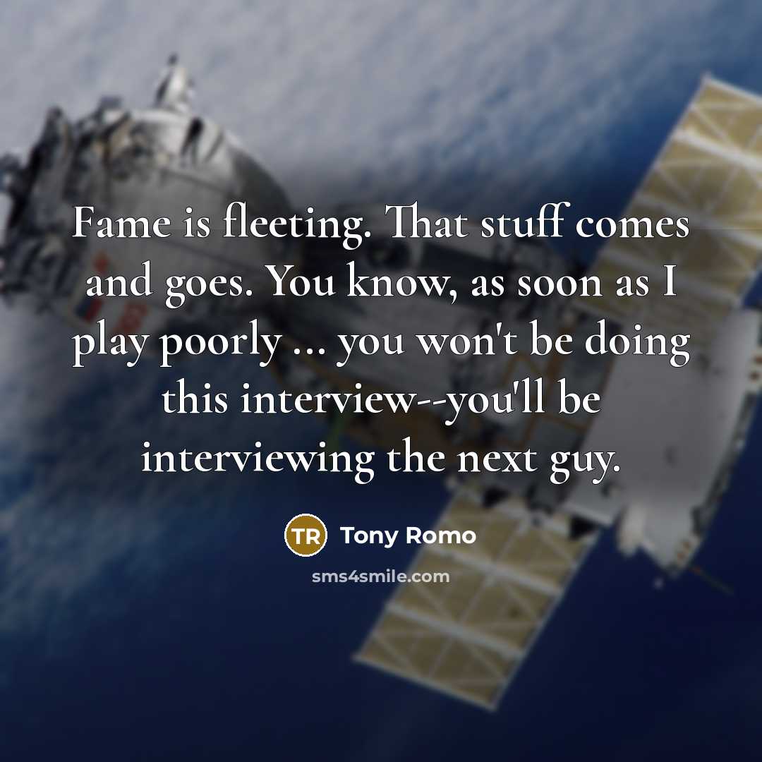 “Fame is fleeting. That stuff comes and goes. You know, as soon as I play poorly ... you won't be doing this interview--you'll be interviewing the next guy.” quote by Tony Romo
