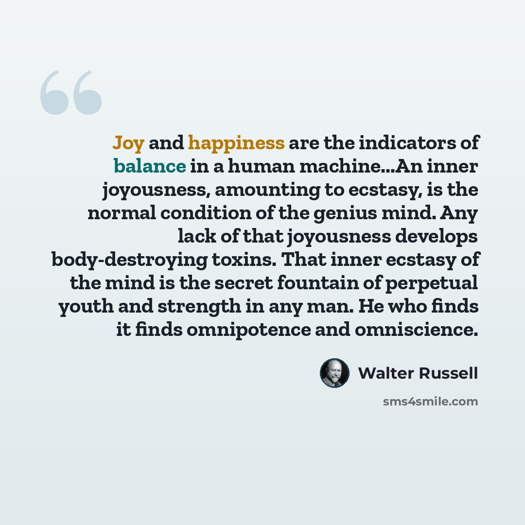 “Joy and happiness are the indicators of balance in a human machine...An inner joyousness, amounting to ecstasy, is the normal condition of the genius mind. Any lack of that joyousness develops body-destroying toxins. That inner ecstasy of the mind is the secret fountain of perpetual youth and…” quote by Walter Russell