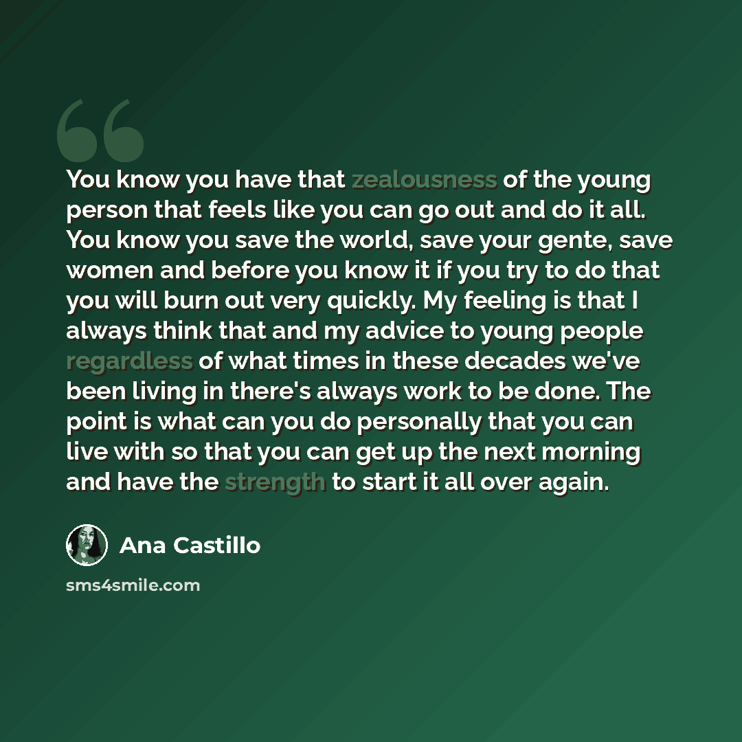 “You know you have that zealousness of the young person that feels like you can go out and do it all. You know you save the world, save your gente, save women and before you know it if you try to do that you will burn out very quickly. My feeling is that I always think that and my advice to young…” quote by Ana Castillo