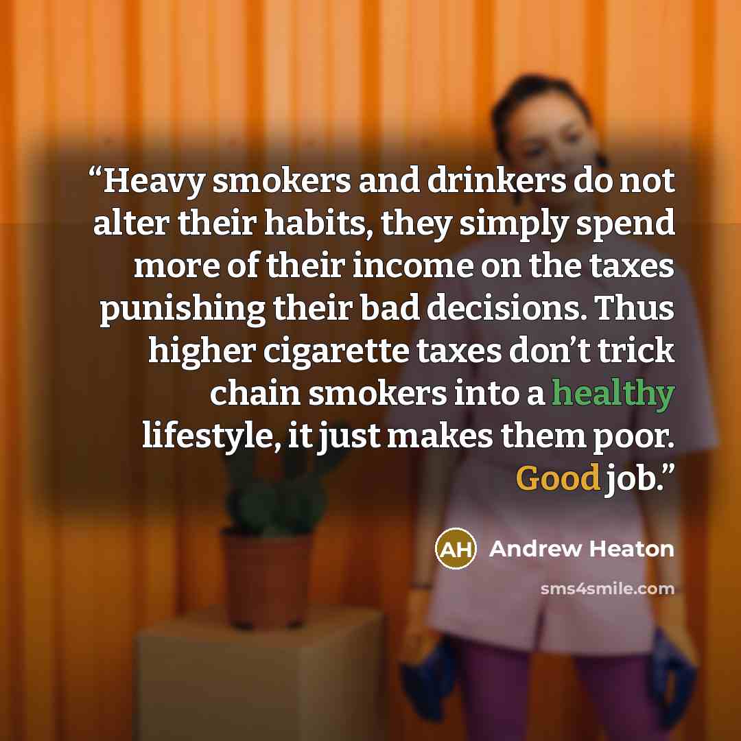 “Heavy smokers and drinkers do not alter their habits, they simply spend more of their income on the taxes punishing their bad decisions. Thus higher cigarette taxes don’t trick chain smokers into a healthy lifestyle, it just makes them poor. Good job.” quote by Andrew Heaton