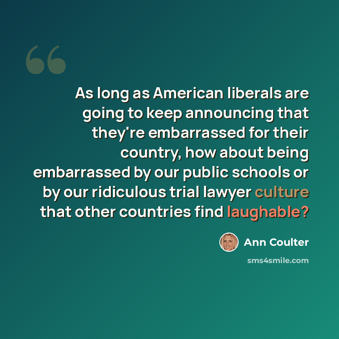 “As long as American liberals are going to keep announcing that they're embarrassed for their country, how about being embarrassed by our public schools or by our ridiculous trial lawyer culture that other countries find laughable?” quote by Ann Coulter