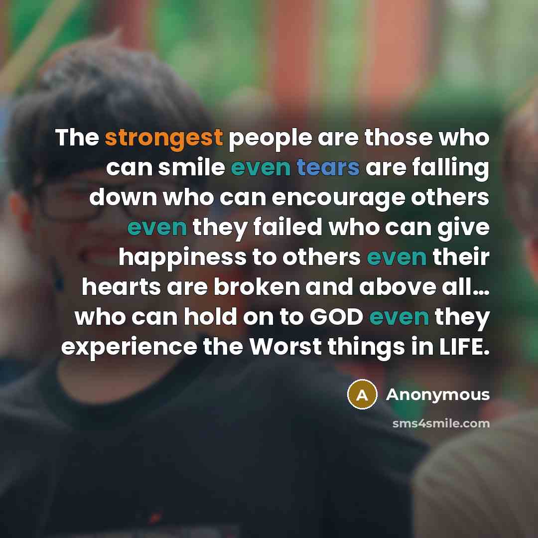 “The strongest people are those who can smile even tears are falling down who can encourage others even they failed who can give happiness to others even their hearts are broken and above all… who can hold on to GOD even they experience the Worst things in LIFE.” quote by Anonymous