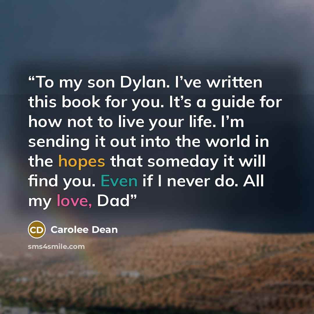 “To my son Dylan. I’ve written this book for you. It’s a guide for how not to live your life. I’m sending it out into the world in the hopes that someday it will find you. Even if I never do. All my love, Dad” quote by Carolee Dean