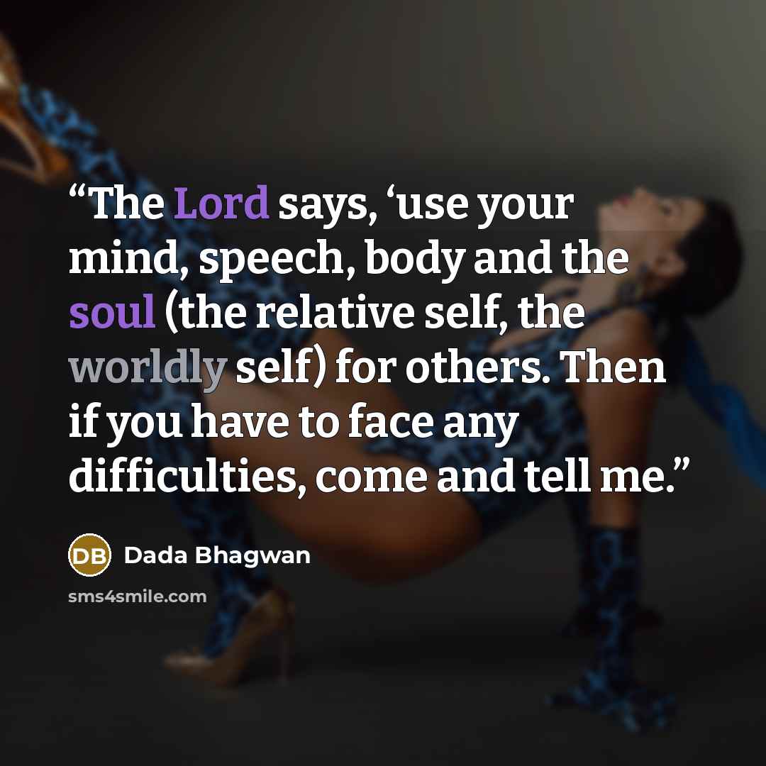 “The Lord says, ‘use your mind, speech, body and the soul (the relative self, the worldly self) for others. Then if you have to face any difficulties, come and tell me.” quote by Dada Bhagwan