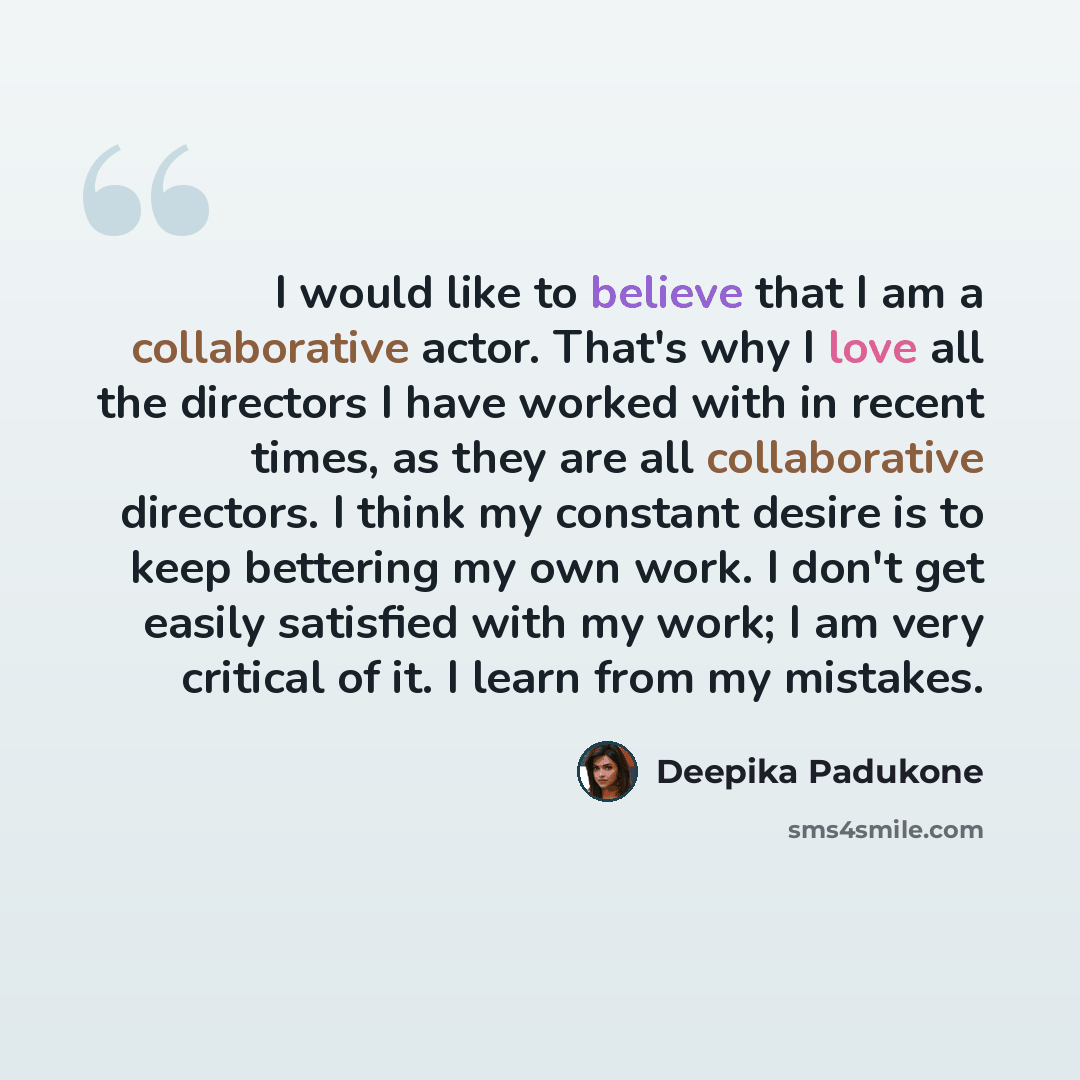 “I would like to believe that I am a collaborative actor. That's why I love all the directors I have worked with in recent times, as they are all collaborative directors. I think my constant desire is to keep bettering my own work. I don't get easily satisfied with my work; I am very critical of…” quote by Deepika Padukone