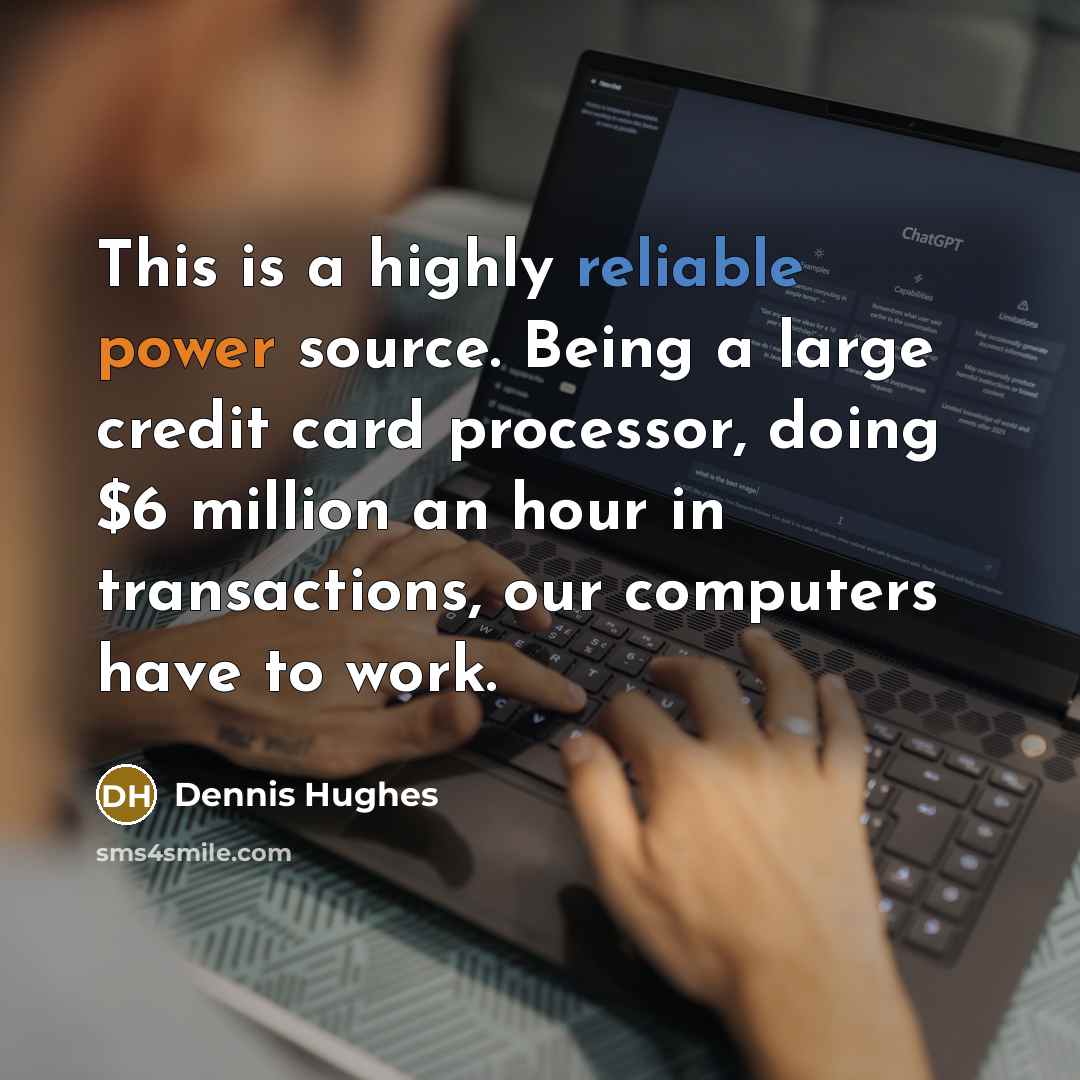 “This is a highly reliable power source. Being a large credit card processor, doing $6 million an hour in transactions, our computers have to work.” quote by Dennis Hughes