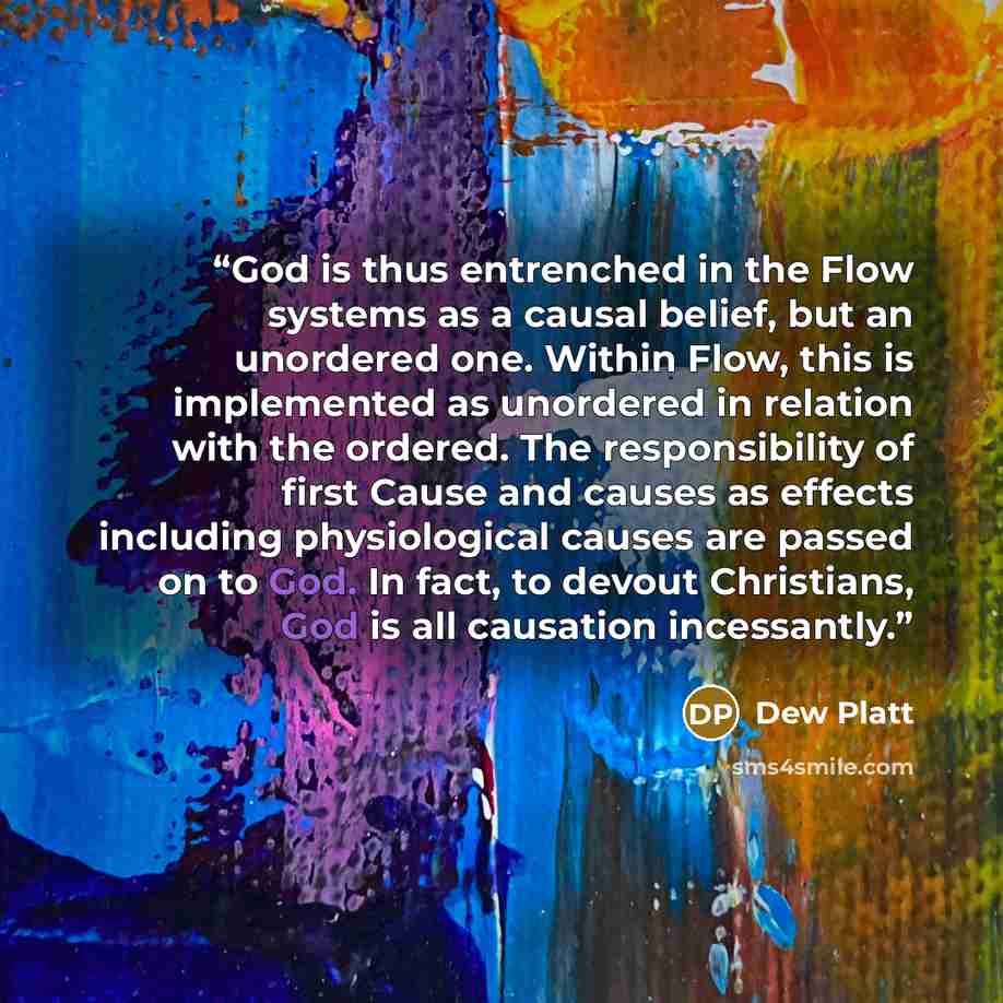 “God is thus entrenched in the Flow systems as a causal belief, but an unordered one. Within Flow, this is implemented as unordered in relation with the ordered. The responsibility of first Cause and causes as effects including physiological causes are passed on to God. In fact, to devout…” quote by Dew Platt