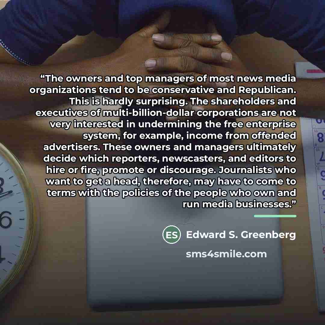 “The owners and top managers of most news media organizations tend to be conservative and Republican. This is hardly surprising. The shareholders and executives of multi-billion-dollar corporations are not very interested in undermining the free enterprise system, for example, income from offended…” quote by Edward S. Greenberg