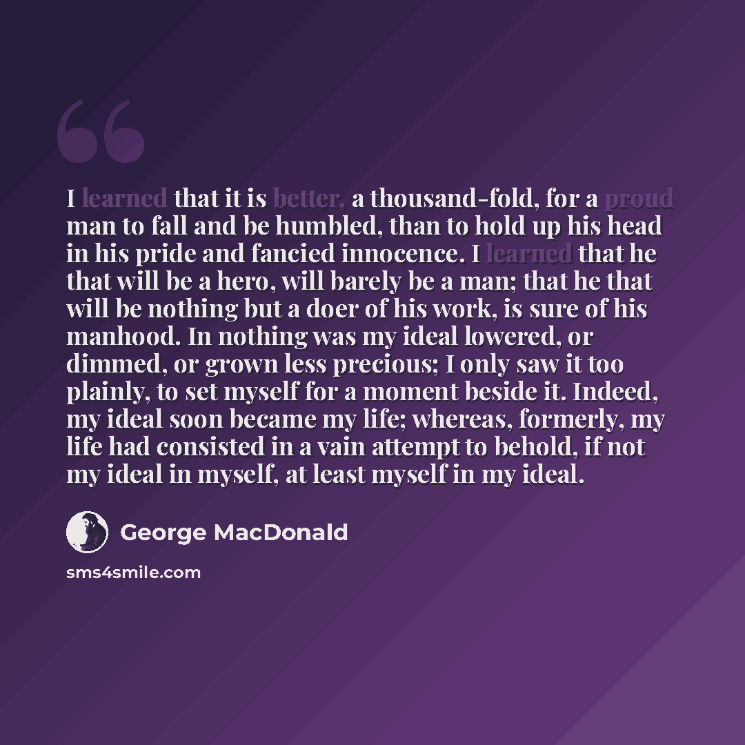 “I learned that it is better, a thousand-fold, for a proud man to fall and be humbled, than to hold up his head in his pride and fancied innocence. I learned that he that will be a hero, will barely be a man; that he that will be nothing but a doer of his work, is sure of his manhood. In nothing…” quote by George MacDonald