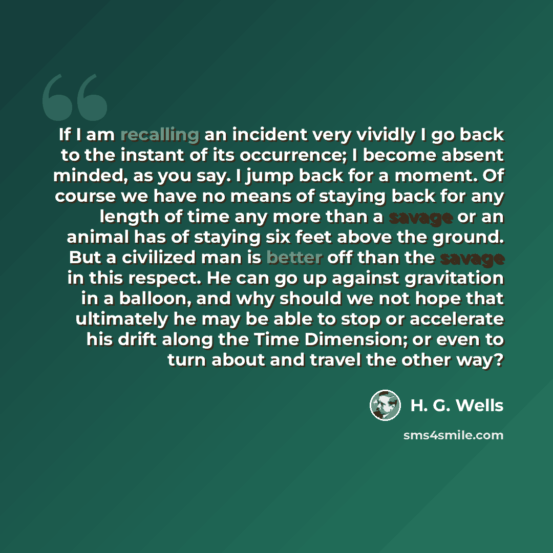 “If I am recalling an incident very vividly I go back to the instant of its occurrence; I become absent minded, as you say. I jump back for a moment. Of course we have no means of staying back for any length of time any more than a savage or an animal has of staying six feet above the ground. But a…” quote by H. G. Wells