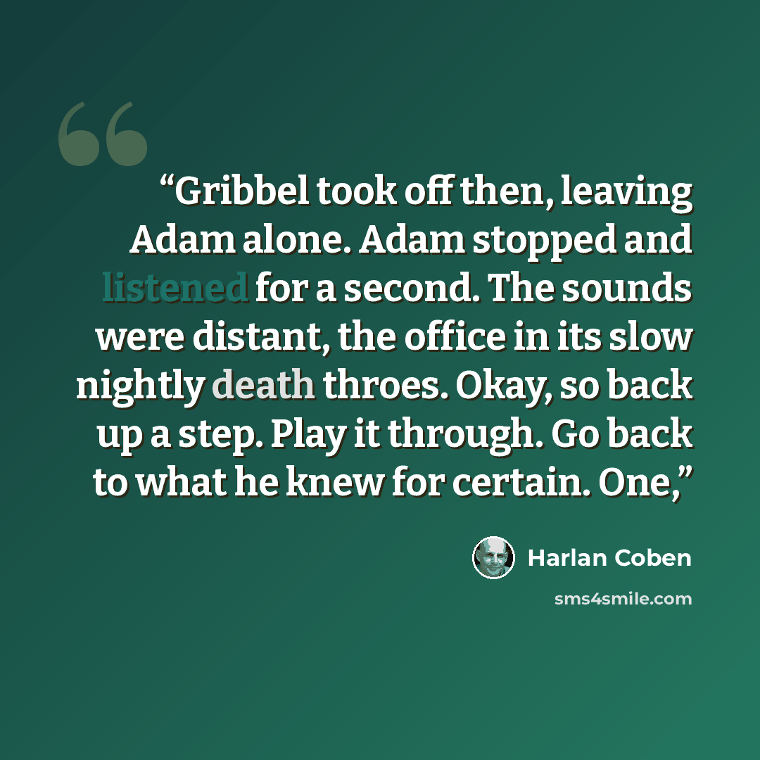 “Gribbel took off then, leaving Adam alone. Adam stopped and listened for a second. The sounds were distant, the office in its slow nightly death throes. Okay, so back up a step. Play it through. Go back to what he knew for certain. One,” quote by Harlan Coben