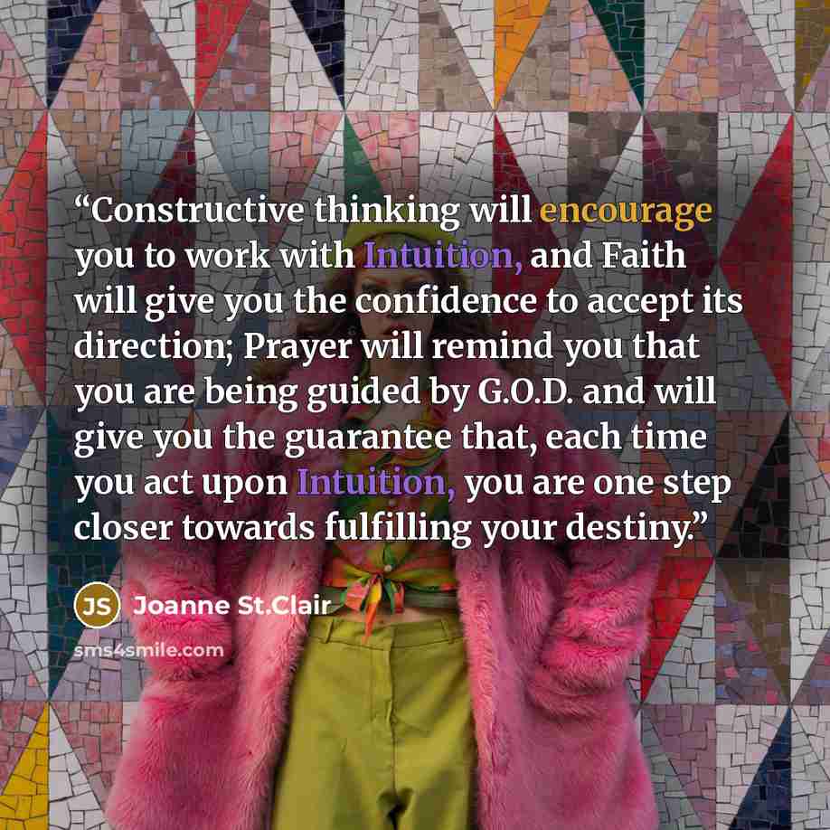“Constructive thinking will encourage you to work with Intuition, and Faith will give you the confidence to accept its direction; Prayer will remind you that you are being guided by G.O.D. and will give you the guarantee that, each time you act upon Intuition, you are one step closer towards…” quote by Joanne St.Clair