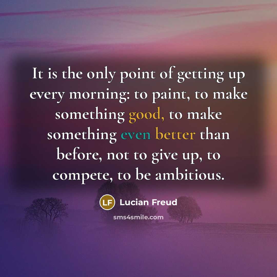 “It is the only point of getting up every morning: to paint, to make something good, to make something even better than before, not to give up, to compete, to be ambitious.” quote by Lucian Freud