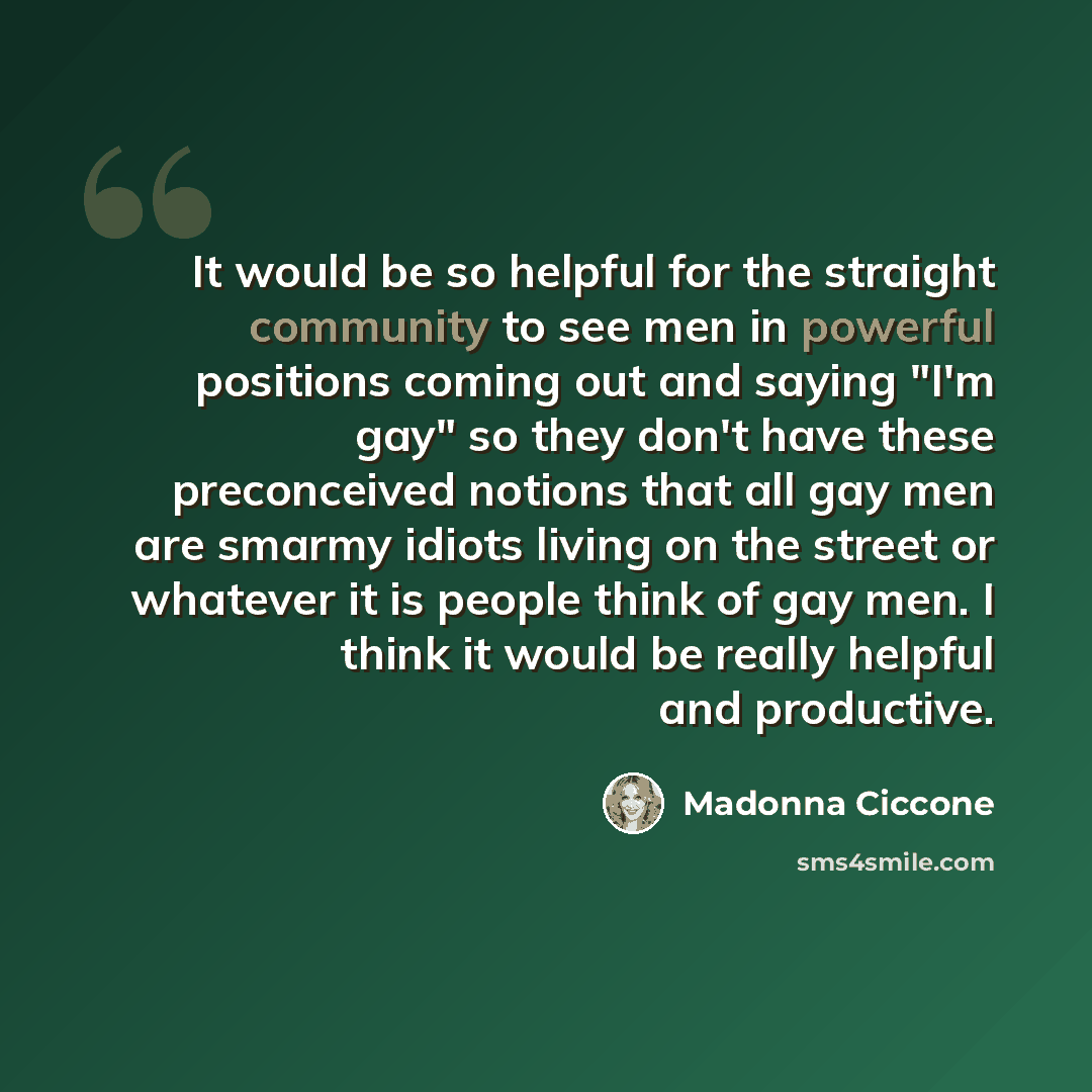 “It would be so helpful for the straight community to see men in powerful positions coming out and saying "I'm gay" so they don't have these preconceived notions that all gay men are smarmy idiots living on the street or whatever it is people think of gay men. I think it would be really helpful and…” quote by Madonna Ciccone