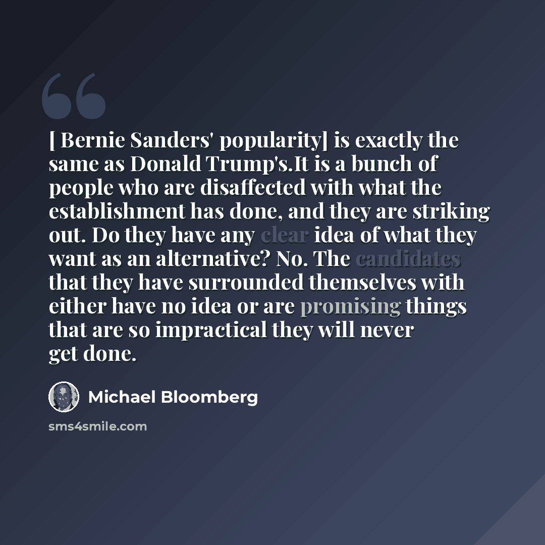 “[ Bernie Sanders' popularity] is exactly the same as Donald Trump's.It is a bunch of people who are disaffected with what the establishment has done, and they are striking out. Do they have any clear idea of what they want as an alternative? No. The candidates that they have surrounded themselves…” quote by Michael Bloomberg