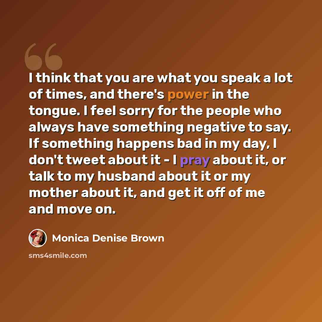 “I think that you are what you speak a lot of times, and there's power in the tongue. I feel sorry for the people who always have something negative to say. If something happens bad in my day, I don't tweet about it - I pray about it, or talk to my husband about it or my mother about it, and get it…” quote by Monica Denise Brown