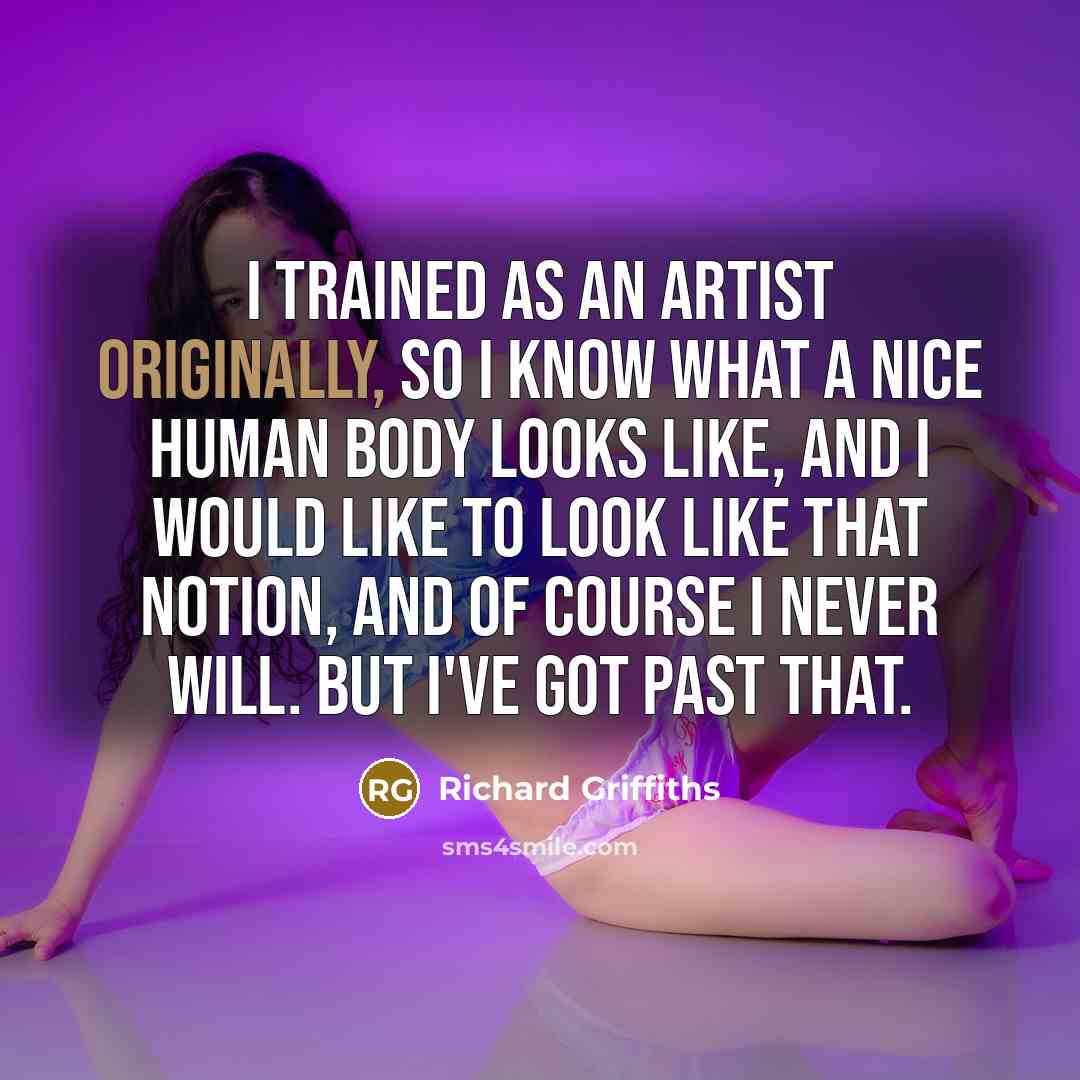 “I trained as an artist originally, so I know what a nice human body looks like, and I would like to look like that notion, and of course I never will. But I've got past that.” quote by Richard Griffiths