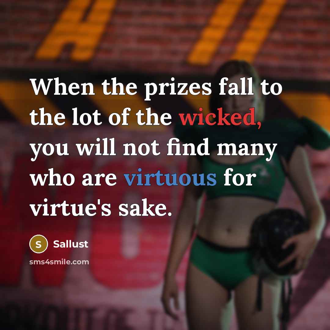 “When the prizes fall to the lot of the wicked, you will not find many who are virtuous for virtue's sake.” quote by Sallust