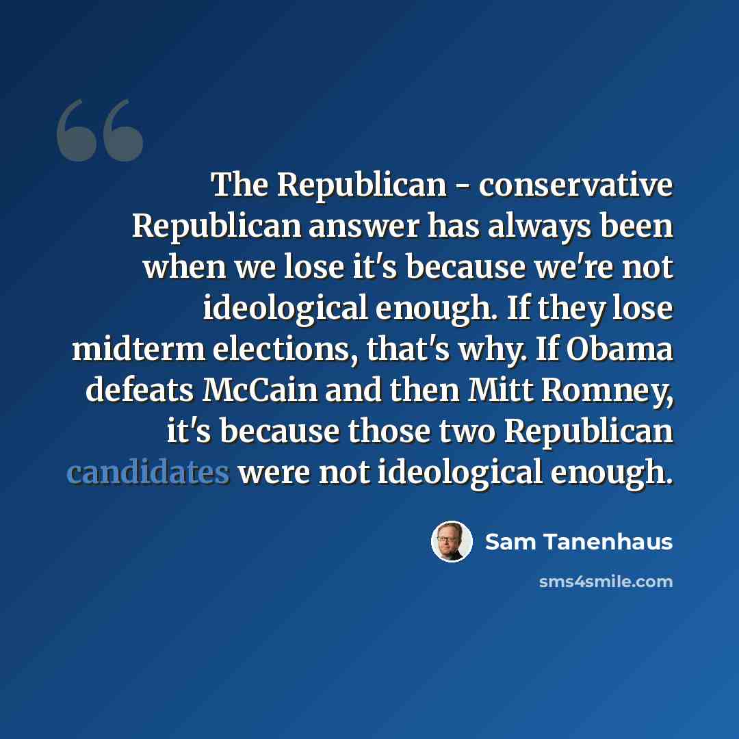 “The Republican - conservative Republican answer has always been when we lose it's because we're not ideological enough. If they lose midterm elections, that's why. If Obama defeats McCain and then Mitt Romney, it's because those two Republican candidates were not ideological enough.” quote by Sam Tanenhaus