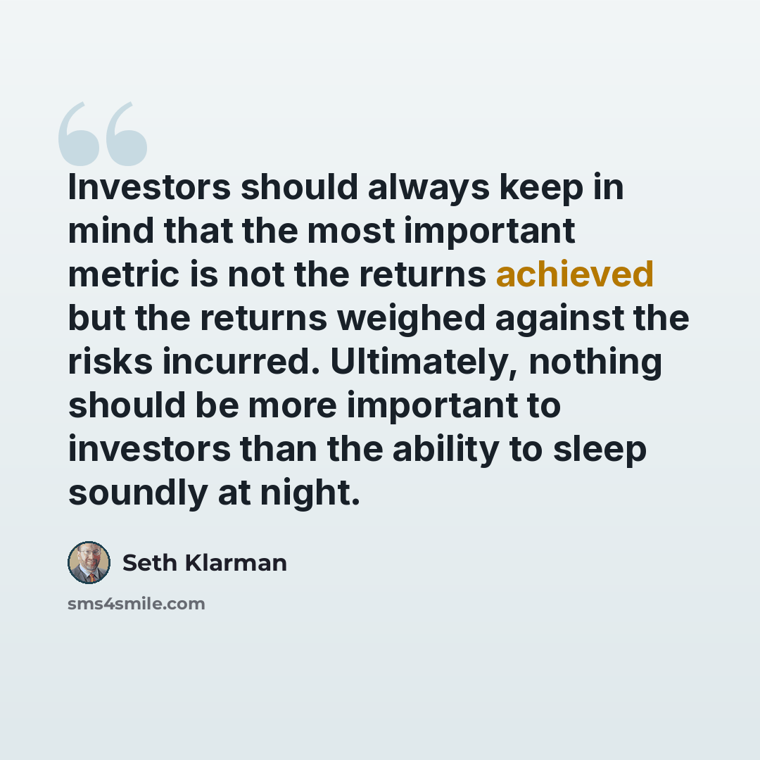 “Investors should always keep in mind that the most important metric is not the returns achieved but the returns weighed against the risks incurred. Ultimately, nothing should be more important to investors than the ability to sleep soundly at night.” quote by Seth Klarman