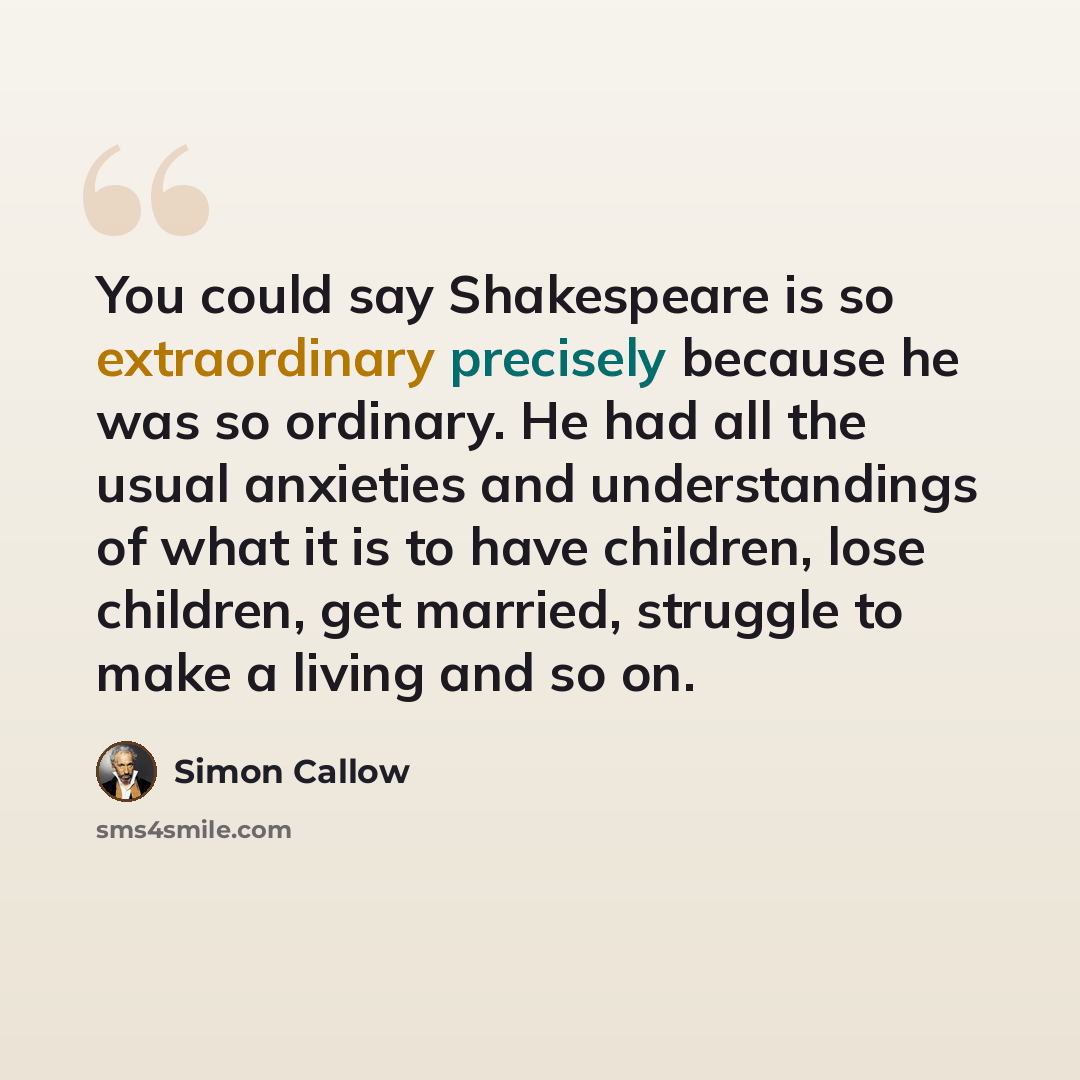 “You could say Shakespeare is so extraordinary precisely because he was so ordinary. He had all the usual anxieties and understandings of what it is to have children, lose children, get married, struggle to make a living and so on.” quote by Simon Callow